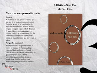 A História Sem Fim
                                              Michael Ende
Meu romance pessoal favorito
Sinopse
A aventura de um garoto solitário que
usa um livro para entrar num reino de
fantasia. Nessa terra imaginária, ele
descobre a verdadeira medida de sua
própria coragem e capacidade de amar.
O texto é impresso em duas cores,
verde e vinho e as belas ilustrações das
aberturas dos capítulos completam o
clima de encantamento que envolvem o
leitor.
Porque foi marcante?
Não tenho conta de quantas vezes já
entrei no mundo de Fantasia, lutei
contra o Nada, enfrentei o Gmork e
voei no dorso do Falcor. Aprendi lições
que carrego até hoje sobre a
importância dos sonhos, desejos,
obstáculos, família, amigos e da
perseverança naquilo que se acredita.
 