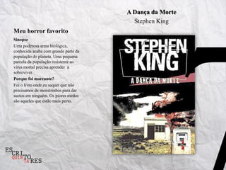 A Dança da Morte
                                        Stephen King
Meu horror favorito
Sinopse
Uma poderosa arma biológica,
conhecida acaba com grande parte da
população do planeta. Uma pequena
parcela da população resistente ao
vírus mortal precisa aprender a
sobreviver.
Porque foi marcante?
Foi o livro onde eu saquei que não
precisamos de monstrinhos para dar
sustos em ninguém. Os piores medos
são aqueles que estão mais perto.
 