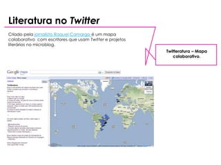 Literatura no Twitter
Criado pela jornalista Raquel Camargo é um mapa
colaborativo com escritores que usam Twitter e projetos
literários no microblog.
                                                          Twitteratura – Mapa
                                                             colaborativo.
 