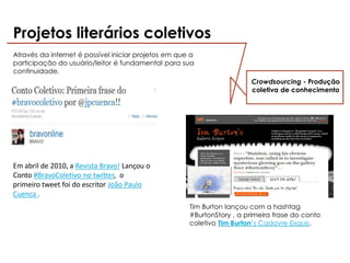 Projetos literários coletivos
Através da internet é possível iniciar projetos em que a
participação do usuário/leitor é fundamental para sua
continuidade.
                                                                        Crowdsourcing - Produção
                                                                        coletiva de conhecimento




Em abril de 2010, a Revista Bravo! Lançou o
Conto #BravoColetivo no twitter, o
primeiro tweet foi do escritor João Paulo
Cuenca .
                                                      Tim Burton lançou com a hashtag
                                                      #BurtonStory , a primeira frase do conto
                                                      coletivo Tim Burton’s Cadavre Exquis.
 