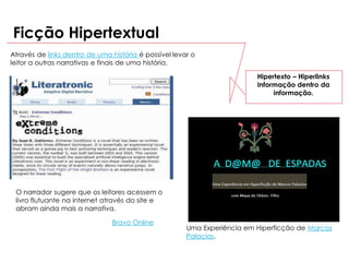 Ficção Hipertextual
Através de links dentro de uma história é possível levar o
leitor a outras narrativas e finais de uma história.

                                                                          Hipertexto – Hiperlinks
                                                                          Informação dentro da
                                                                               informação.




 O narrador sugere que os leitores acessem o
 livro flutuante na internet através do site e
 abram ainda mais a narrativa.

                               Bravo Online
                                                       Uma Experiência em Hiperficção de Marcos
                                                       Palacios.
 