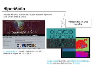 HiperMídia
Através de fotos, animações, vídeos e áudios é possível
criar uma narrativa única.

                                                                        Várias mídias em uma
                                                                              narrativa.




Inanimate Alice - Novela digital e multimídia
de Kate Pullinger e Chris Joseph.



                                                André Vallias ganhou o IV Prêmio Cultural Sérgio
                                                Motta pela poesia interativa, Oratório.
 