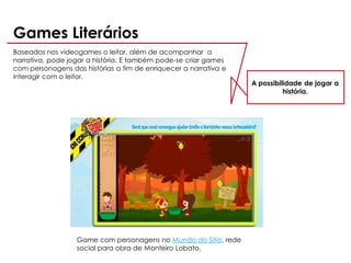 Games Literários
Baseados nos videogames o leitor, além de acompanhar a
narrativa, pode jogar a história. E também pode-se criar games
com personagens das histórias a fim de enriquecer a narrativa e
interagir com o leitor.
                                                                  A possibilidade de jogar a
                                                                            história.




                  Game com personagens no Mundo do Sítio, rede
                  social para obra de Monteiro Lobato.
 