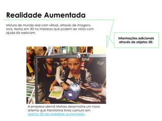 Realidade Aumentada
Mistura de mundo real com virtual, através de imagens,
sons, textos em 3D no impresso que podem ser vistos com
ajuda da webcam.
                                                          Informações adicionais
                                                           através de objetos 3D.




             A empresa alemã Metaio desenvolve um novo
             sistema que transforma livros comuns em
             objetos 3D de realidade aumentada .
 
