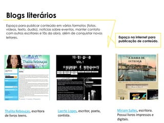 Blogs literários
Espaço para publicar conteúdo em vários formatos (fotos,
vídeos, texto, áudio), notícias sobre eventos, manter contato
com outros escritores e fãs da obra, além de conquistar novos
leitores.                                                        Espaço na internet para
                                                                 publicação de conteúdo.




Thalita Rebouças, escritora     Laerte Lopes, escritor, poeta,   Miriam Salles, escritora.
de livros teens.                contista.                        Possui livros impressos e
                                                                 digitais.
 