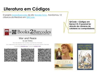 Literatura em Códigos
O projeto books2barcodes do site Wonder-Tonic, transformou 12
clássicos da literatura em QRCode.

                                                                QrCode – Códigos em
                                                                Barras 2 D. É possível ler
                                                                através de câmeras de
                                                                celulares ou computadores.
 