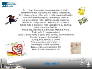 Se a bruxa fosse mãe, seria uma mãe gozada;
Seria a mãe das vassouras, da família vassourada.
Se a chaleira fosse mãe, seria a mãe da água fervida,
Faria chá e remédio para as doenças da vida.
Se a mesa fosse mãe, as filhas, sendo cadeiras,
Sentariam comportadas, teriam boas maneiras.
Cada mãe é diferente. Mãe verdadeira ou postiça,
Mãe vovó ou mãe titia,
Maria, Filó, Francisca, Gertrudes, Malvina, Alice.
Toda Mãe é como eu disse!
Dona Mamãe ralha e beija, erra, acerta, arruma a mesa,
Cozinha, escreve, trabalha fora,
Ri, esquece, lembra e chora,
Traz remédio e sobremesa......
Tem até pai que é "tipo mãe"...
Esse, então, é uma beleza !!!!!
Assim é a minha mãe !!!!!!!!!!!
Sylvia Orthof
Se as coisas fossem mães...
Sylvia Orthof
 