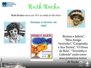 Ruth Rocha
Ruth Rocha nasceu em 1931 na cidade de São Paulo.
Começou a escrever em
1967
“Romeu e Julieta”,
“Meu Amigo
Ventinho”, “Catapimba
e Sua Turma”, “O Dono
da Bola”, “Teresinha e
Gabriela” estão entre
seus primeiros textos
de ficção
 