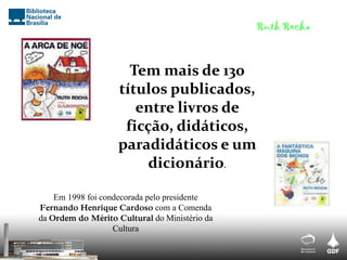 Tem mais de 130
títulos publicados,
entre livros de
ficção, didáticos,
paradidáticos e um
dicionário.
Em 1998 foi condecorada pelo presidente
Fernando Henrique Cardoso com a Comenda
da Ordem do Mérito Cultural do Ministério da
Cultura
Ruth Rocha
 