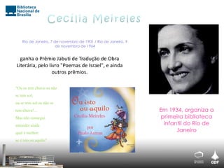 Rio de Janeiro, 7 de novembro de 1901 / Rio de Janeiro, 9
de novembro de 1964
Em 1934, organiza a
primeira biblioteca
infantil do Rio de
Janeiro
“Ou se tem chuva ou não
se tem sol,
ou se tem sol ou não se
tem chuva!...
Mas não consegui
entender ainda
qual é melhor:
se é isto ou aquilo”
ganha o Prêmio Jabuti de Tradução de Obra
Literária, pelo livro "Poemas de Israel", e ainda
outros prêmios.
 
