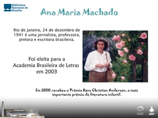Rio de Janeiro, 24 de dezembro de
1941 é uma jornalista, professora,
pintora e escritora brasileira.
Em 2000 recebeu o Prêmio Hans Christian Andersen, o mais
importante prêmio de literatura infantil.
Ana Maria Machado
Foi eleita para a
Academia Brasileira de Letras
em 2003
 