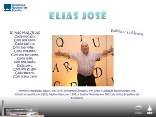 RIMAS MALUCAS
Cada macaco,
Com seu caco.
Cada galinha,
Com sua linha....
Cada elefante,
Com seu turbante.
Cada leão,
com seu jubão.
Cada peru,
Com seu gluglu.
Cada tucano,
Com o seu cano
Premios recebidos: Jabuti, em 1974; Fernando Chinaglia, em 1980; Fundação Nacional do Livro
Infantil e Juvenil, em 1992; Adolfo Aizen, em 1993, e Cecília Meireles em 2002, da União Brasileira de
Escritores
 