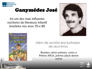 Ganymédes José
foi um dos mais influentes
escritores da literatura infantil
brasileira nos anos 70 e 80
Recebeu vários prêmios, como o
Prêmio APCA, prêmio jabuti dentre
outros
Além de escritor era ilustrador
de seus livros
 
