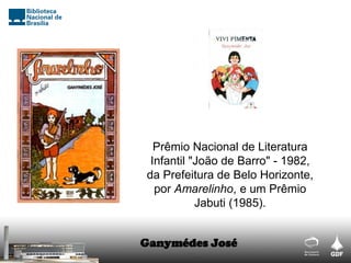 Prêmio Nacional de Literatura
Infantil "João de Barro" - 1982,
da Prefeitura de Belo Horizonte,
por Amarelinho, e um Prêmio
Jabuti (1985).
Ganymédes José
 