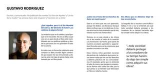 Escritor y comunicador. Ha publicado las novelas“La furia de Aquiles”y“La risa
de tu madre”,“La semana tiene siete mujeres”y“Cocinero en su tinta”.
GUSTAVO RODRIGUEZ
¿Qué significa para ti el Día Mundial
del Libro y del Derecho de Autor? ¿Lo
celebras de alguna forma?
La verdad es que no lo celebro, quizá por-
que no lo recuerdo. Tal vez se deba a que
vivo en un país donde el libro está invisi-
bilizado por sus políticas públicas y don-
de las personas aun no aprenden el valor
de la autoría.
En todo caso, mi forma de celebrarlo sería
comprar un libro, escribir algún conteni-
do que espero me sea remunerado y ufa-
narme ante mis hijas de jamás haber sido
tentado por un libro pirata.
¿Cómo ves el tema de los Derechos de
Autor en nuestro país?
Este es un tema que veo con aprensión,
porque me dedico a la literatura. Aunque
debo confesar que si me dedicara al cine,
ese arte mucho más pirateado que el mío,
estaría mucho más melancólico.
Vivimos en un país donde a los chicos
no se les enseña el valor de la creación
y la innovación. De hecho, gran parte de
nuestros escolares aprenden y paporre-
tean fórmulas, pero no las soluciones que
pueden encontrar con ellas.
Estos mismos niños aprenden nociones
decorativas de ciudadanía que pocas ve-
ces tienen nada que ver con los derechos
y deberes prácticos de sus conciudada-
nos. El resultado: gente que no entiende
el valor de crear y que tampoco compren-
de las formas más sutiles de robo, por lo
que jamás va a entender que fotocopiar
un libro es robarle al autor.
Dos libros que no debemos dejar de
leer en esta fecha.
La biografía de un escritor como Kafka o
Vallejo. A ver si así se entiende por qué
toda sociedad debería proteger a los
creadores de su tiempo haciendo algo
tan simple como adquirir sus obras.
“...toda sociedad
debería proteger
a los creadores de
su tiempo hacien-
do algo tan simple
como adquirir sus
obras”.
 