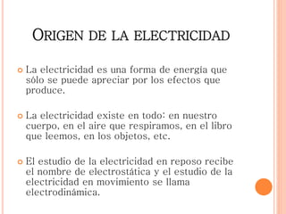 ORIGEN DE LA ELECTRICIDAD
 La electricidad es una forma de energía que
sólo se puede apreciar por los efectos que
produce.
 La electricidad existe en todo: en nuestro
cuerpo, en el aire que respiramos, en el libro
que leemos, en los objetos, etc.
 El estudio de la electricidad en reposo recibe
el nombre de electrostática y el estudio de la
electricidad en movimiento se llama
electrodinámica.
 