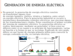 GENERACIÓN DE ENERGÍA ELÉCTRICA
 En general, la generación de energía eléctrica consiste
en transformar alguna clase
de energía (química, cinética, térmica o lumínica, entre otras),
en energía eléctrica. Para la generación industrial se recurre a
instalaciones denominadas centrales eléctricas, que ejecutan alguna
de las transformaciones citadas. Estas constituyen el primer escalón
del sistema de suministro eléctrico. La generación eléctrica se
realiza, básicamente, mediante un generador; si bien estos no
difieren entre sí en cuanto a su principio de funcionamiento, varían
en función a la forma en que se accionan. Explicado de otro modo,
difiere en qué fuente de energía primaria utiliza para convertir la
energía contenida en ella, en energía eléctrica.
 