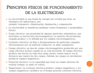 PRINCIPIOS FÍSICOS DE FUNCIONAMIENTO
DE LA ELECTRICIDAD
 La electricidad es una forma de energía tan versátil que tiene un
sinnúmero de aplicaciones, por
ejemplo: transporte, climatización, iluminación y computación.
 La electricidad se manifiesta mediante varios fenómenos y propiedades
físicas:
 Carga eléctrica: una propiedad de algunas partículas subatómicas, que
determina su interacción electromagnética. La materia eléctricamente
cargada produce y es influida por los campos electromagnéticos.
 Corriente eléctrica: un flujo o desplazamiento de partículas cargadas
eléctricamente por un material conductor; se mide enamperios.
 Campo eléctrico: un tipo de campo electromagnético producido por una
carga eléctrica incluso cuando no se está moviendo. El campo eléctrico
produce una fuerza en toda otra carga, menor cuanto mayor sea la
distancia que separa las dos cargas. Además las cargas en movimiento
producen campos magnéticos.
 Potencial eléctrico: es la capacidad que tiene un campo eléctrico de
realizar trabajo; se mide en voltios.
 Magnetismo: La corriente eléctrica produce campos magnéticos, y los
campos magnéticos variables en el tiempo generan corriente eléctrica.
 