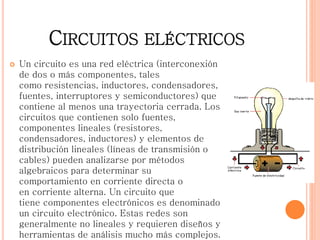 CIRCUITOS ELÉCTRICOS
 Un circuito es una red eléctrica (interconexión
de dos o más componentes, tales
como resistencias, inductores, condensadores,
fuentes, interruptores y semiconductores) que
contiene al menos una trayectoria cerrada. Los
circuitos que contienen solo fuentes,
componentes lineales (resistores,
condensadores, inductores) y elementos de
distribución lineales (líneas de transmisión o
cables) pueden analizarse por métodos
algebraicos para determinar su
comportamiento en corriente directa o
en corriente alterna. Un circuito que
tiene componentes electrónicos es denominado
un circuito electrónico. Estas redes son
generalmente no lineales y requieren diseños y
herramientas de análisis mucho más complejos.
 
