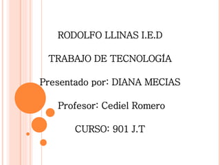 RODOLFO LLINAS I.E.D
TRABAJO DE TECNOLOGÍA
Presentado por: DIANA MECIAS
Profesor: Cediel Romero
CURSO: 901 J.T
 