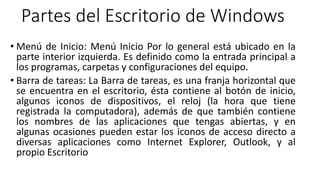 Partes del Escritorio de Windows
• Menú de Inicio: Menú Inicio Por lo general está ubicado en la
parte interior izquierda. Es definido como la entrada principal a
los programas, carpetas y configuraciones del equipo.
• Barra de tareas: La Barra de tareas, es una franja horizontal que
se encuentra en el escritorio, ésta contiene al botón de inicio,
algunos iconos de dispositivos, el reloj (la hora que tiene
registrada la computadora), además de que también contiene
los nombres de las aplicaciones que tengas abiertas, y en
algunas ocasiones pueden estar los iconos de acceso directo a
diversas aplicaciones como Internet Explorer, Outlook, y al
propio Escritorio
 