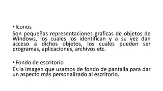 • Iconos
Son pequeñas representaciones graficas de objetos de
Windows, los cuales los identifican y a su vez dan
acceso a dichos objetos, los cuales pueden ser
programas, aplicaciones, archivos etc.
• Fondo de escritorio
Es la imagen que usamos de fondo de pantalla para dar
un aspecto más personalizado al escritorio.
 