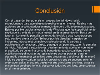 Conclusión 
Con el pasar del tiempo el sistema operativo Windows ha ido evolucionando para que el usuario realice mas en menos. Realice más acciones en la computadora en menos tiempo o utilizando menos pasos. Esto es posible gracias al escritorio de Windows que fue superficialmente explicado a través de un mapa mental en ésta presentación. Basta con tener un icono en la pantalla de inicio, darle clicka este icono para que esto conlleve a una acción. Se hace posible visualizar carpetas de imágenes, música u otros archivos seleccionando la carpeta y establecerla como acceso directo para que así permanezca en la pantalla de inicio. Adicional a estos iconos, otra herramienta que se encuentra en el escritorio se denomina como la barra de tareas, la cual tiene como objetivo principal mostrar las aplicaciones activas para así parar el desarrollo o mantener ya activos otros programas o archivos. En el menú inicio se puede visualizar todos los programas que se encuentran en el ordenador, así, si el usuario desea ver sus principales archivos, estos se encuentran en el escritorio, si desea ver todos los archivos, se encuentran en el menú de Inicio. 
