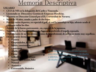 Memoria Descriptiva
USUARIO
• CEO de NH en la delegación del Caribe y Venezuela.
• Licenciado en Dirección y Gestión de Empresas Hoteleras.
• Maestría en Dirección General por el IS, Universidad de Navarra.
• Señor de 50 años, casado y padre de dos hijos.
• Practica varios deportes, en especial el golf, al cuál lo introdujo su hijo, además acude al
gimnasio todos los días.
• Amante de la buena gastronomía , en, especial de la japonesa.
• También, de los buenos caldos y los licores, su preferido el tequila reposado.
• Disfruta tanto de su vida personal como de la profesional, de ambas se siente muy orgulloso.
• De su carácter destacaremos:
• Positivo
• Emprendedor, decidido
• Sólido, consistencia
• Generosop
• Afable
• Firme
• Inflexible, a veces obtuso
• Seguro de si mismo, líder
• Natural
• Auténtico
• Extrovertido, dinámico
Estas características personales servirán
para desarrollar las intenciones de diseño
y además, para conceptualizar las líneas
de diseño a seguir.
 
