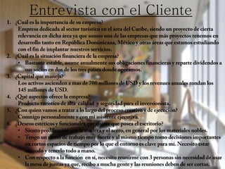 1. ¿Cuál es la importancia de su empresa?
Empresa dedicada al sector turístico en el área del Caribe, siendo un proyecto de cierta
relevancia en dicha área ya que somos una de las empresas que más proyectos tenemos en
desarrollo tanto en República Dominicana, México y otras áreas que estamos estudiando
con el fin de implantar nuestros servicios.
2. ¿Cuál es la situación financiera de la empresa?
• Bastante estable, asume anualmente sus obligaciones financieras y reparte dividendos a
sus socios en dos de los tres países donde operamos.
3. ¿Capital que maneja?
Los activos ascienden a mas de 700 millones de USD y los revenues anuales rondan los
145 millones de USD.
4. ¿Qué aspectos ofrece la empresa?
Producto turístico de alta calidad y seguridad para el inversionista.
5. ¿Con quien vamos a tratar a lo largo del proceso creativo y de ejecución?
Conmigo personalmente y con mi asistente ejecutiva.
6. ¿Deseos estéticos y funcionales que quiere que posea el escritorio?
• Siento predilección por la madera y el acero, en general por los materiales nobles.
• Tengo un ritmo de trabajo muy fuerte y al mismo tiempo tomo decisiones importantes
en cortos espacios de tiempo por lo que el entorno es clave para mí. Necesito estar
cómodo y tenerlo todo a mano.
• Con respecto a la función en sí, necesito reunirme con 3 personas sin necesidad de usar
la mesa de juntas ya que, recibo a mucha gente y las reuniones deben de ser cortas.
Entrevista con el Cliente
 