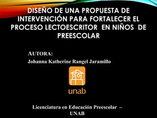 DISEÑO DE UNA PROPUESTA DE
INTERVENCIÓN PARA FORTALECER EL
PROCESO LECTOESCRITOR EN NIÑOS DE
PREESCOLAR
AUTORA:
Johanna Katherine Rangel Jaramillo

Licenciatura en Educación Preescolar –
UNAB

 