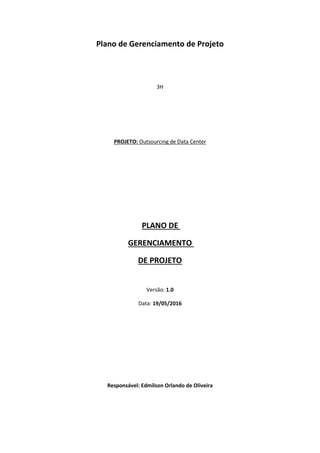Plano de Gerenciamento de Projeto
3H
PROJETO: Outsourcing de Data Center
PLANO DE
GERENCIAMENTO
DE PROJETO
Versão: 1.0
Data: 19/05/2016
Responsável: Edmilson Orlando de Oliveira
 