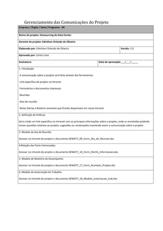 Gerenciamento das Comunicações do Projeto
Empresa / Órgão / Setor/ Programa: 3H
Nome do projeto: Outsourcing de Data Center
Gerente do projeto: Edmilson Orlando de Oliveira
Elaborado por: Edmilson Orlando de Oliveira Versão: 1.0
Aprovado por: Carlos Lima
Assinatura: Data de aprovação:___/___/_____
1. Introdução
A comunicação sobre o projeto será feita através das ferramentas:
Link específico do projeto na Intranet
Formulários e documentos impressos
Reuniões
Atas de reunião
Notas Diárias e Boletins semanais que ficarão disponíveis em nossa Intranet
2. Definição de Políticas
Será criado um link específico na Intranet com as principais informações sobre o projeto, onde os envolvidos poderão
enviar questões relativas ao projeto, sugestões ou reclamações mantendo assim a comunicação sobre o projeto
3. Modelo da Ata de Reunião
Acessar na intranet do projeto o documento SENACTI_09_Form_Ata_de_Reuniao.doc
4.Relação das Parte Interessadas
Acessar na intranet do projeto o documento SENACTI_10_Form_Distrib_Informacoes.doc
5. Modelo de Relatório de Desempenho
Acessar na intranet do projeto o documento SENACTI_17_Form_Acompto_Projeto.doc
6. Modelo de Autorização do Trabalho
Acessar na intranet do projeto o documento SENACTI_18_Modelo_autorizacao_trab.doc
 