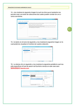 10
14.- nos mostrara la siguiente imagen la cual nos dice que el asistente nos
permite crear una serie de colecciones las cuales pueden constar de uno o
varios servidores.
15.- le daclic en el icono de siguiente y nos mostrara la siguiente imagen en la
cual podemos visualizar el nombre de nuestra colección.
16.- Le damos clic en siguiente y nos mostrara la siguiente pantalla la cual nos
pide especificar el host de sesion de Escritorio remoto en este caso sera
SERVER2012 tescha.com
 