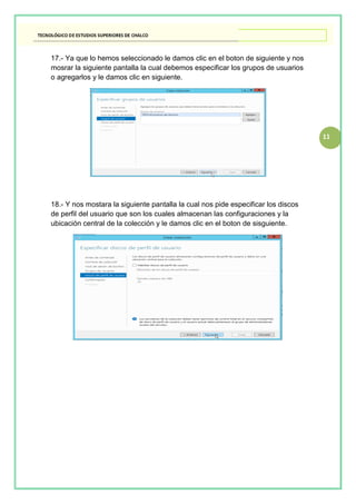 11
17.- Ya que lo hemos seleccionado le damos clic en el boton de siguiente y nos
mosrar la siguiente pantalla la cual debemos especificar los grupos de usuarios
o agregarlos y le damos clic en siguiente.
18.- Y nos mostara la siguiente pantalla la cual nos pide especificar los discos
de perfil del usuario que son los cuales almacenan las configuraciones y la
ubicación central de la colección y le damos clic en el boton de sisguiente.
 