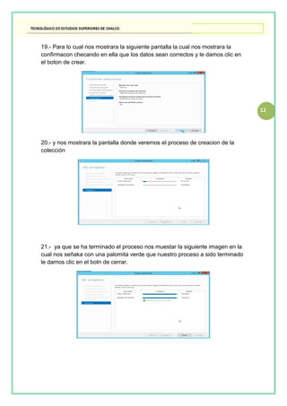 12
19.- Para lo cual nos mostrara la siguiente pantalla la cual nos mostrara la
confirmacon checando en ella que los datos sean correctos y le damos clic en
el boton de crear.
20.- y nos mostrara la pantalla donde veremos el proceso de creacion de la
colección
21.- ya que se ha terminado el proceso nos muestar la siguiente imagen en la
cual nos señaka con una palomita verde que nuestro proceso a sido terminado
le damos clic en el botn de cerrar.
 