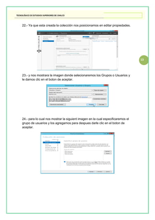13
22.- Ya que esta creada la colección nos posicionamos en editar propiedades.
23.- y nos mostrara la imagen donde selecionaremos los Grupos o Usuarios y
le damos clic en el boton de aceptar.
24.- para lo cual nos mostrar la siguient imagen en la cual especificaremos el
grupo de usuarios y los agregamos para despues darle clic en el boton de
aceptar.
 