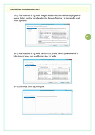 14
25.- y nos mostrara la siguiente imagen donde seleccionaremos los programas
que se deben publicar para la colección llamada Practica y le damso clic en el
boton siguiente.
26.- y nos mostrara la siguiente pantalla la cual nos servira para confirmar la
lista de programas que se pblicaran si es correcta.
27.- Esperamos a que se publiquen.
 