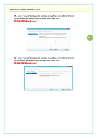 16
31.- y nos mostrar la siguiente pantalla la cual nos pide el nombre del
certificado de ssl selecionamos en es este caso sera
SERVER2012tescha.com
32.- y nos mostrar la siguiente pantalla la cual nos pide el nombre del
certificado de ssl selecionamos en es este caso sera
SERVER2012tescha.com
 