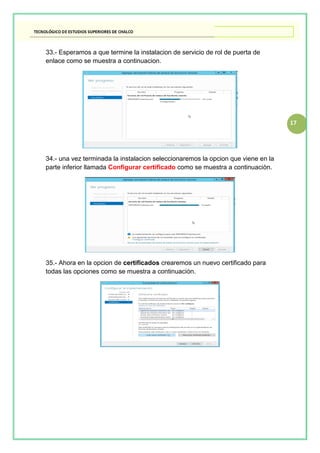 17
33.- Esperamos a que termine la instalacion de servicio de rol de puerta de
enlace como se muestra a continuacion.
34.- una vez terminada la instalacion seleccionaremos la opcion que viene en la
parte inferior llamada Configurar certificado como se muestra a continuaciòn.
35.- Ahora en la opcion de certificados crearemos un nuevo certificado para
todas las opciones como se muestra a continuaciòn.
 