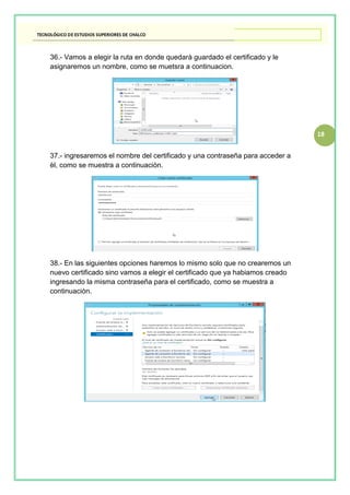 18
36.- Vamos a elegir la ruta en donde quedarà guardado el certificado y le
asignaremos un nombre, como se muetsra a continuacion.
37.- ingresaremos el nombre del certificado y una contraseña para acceder a
èl, como se muestra a continuaciòn.
38.- En las siguientes opciones haremos lo mismo solo que no crearemos un
nuevo certificado sino vamos a elegir el certificado que ya habiamos creado
ingresando la misma contraseña para el certificado, como se muestra a
continuaciòn.
 