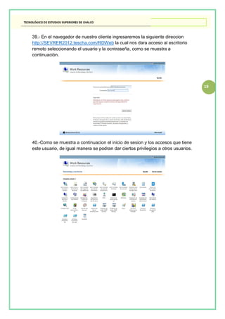19
39.- En el navegador de nuestro cliente ingresaremos la siguiente direccion
http://SEVRER2012.tescha.com/RDWeb la cual nos dara acceso al escritorio
remoto seleccionando el usuario y la ocntraseña, como se muestra a
continuaciòn.
40.-Como se muestra a continuacion el inicio de sesion y los accesos que tiene
este usuario, de igual manera se podran dar ciertos privilegios a otros usuarios.
 