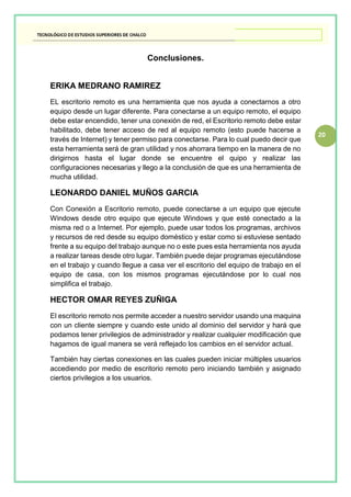 20
Conclusiones.
ERIKA MEDRANO RAMIREZ
EL escritorio remoto es una herramienta que nos ayuda a conectarnos a otro
equipo desde un lugar diferente. Para conectarse a un equipo remoto, el equipo
debe estar encendido, tener una conexión de red, el Escritorio remoto debe estar
habilitado, debe tener acceso de red al equipo remoto (esto puede hacerse a
través de Internet) y tener permiso para conectarse. Para lo cual puedo decir que
esta herramienta será de gran utilidad y nos ahorrara tiempo en la manera de no
dirigirnos hasta el lugar donde se encuentre el quipo y realizar las
configuraciones necesarias y llego a la conclusión de que es una herramienta de
mucha utilidad.
LEONARDO DANIEL MUÑOS GARCIA
Con Conexión a Escritorio remoto, puede conectarse a un equipo que ejecute
Windows desde otro equipo que ejecute Windows y que esté conectado a la
misma red o a Internet. Por ejemplo, puede usar todos los programas, archivos
y recursos de red desde su equipo doméstico y estar como si estuviese sentado
frente a su equipo del trabajo aunque no o este pues esta herramienta nos ayuda
a realizar tareas desde otro lugar. También puede dejar programas ejecutándose
en el trabajo y cuando llegue a casa ver el escritorio del equipo de trabajo en el
equipo de casa, con los mismos programas ejecutándose por lo cual nos
simplifica el trabajo.
HECTOR OMAR REYES ZUÑIGA
El escritorio remoto nos permite acceder a nuestro servidor usando una maquina
con un cliente siempre y cuando este unido al dominio del servidor y hará que
podamos tener privilegios de administrador y realizar cualquier modificación que
hagamos de igual manera se verá reflejado los cambios en el servidor actual.
También hay ciertas conexiones en las cuales pueden iniciar múltiples usuarios
accediendo por medio de escritorio remoto pero iniciando también y asignado
ciertos privilegios a los usuarios.
 