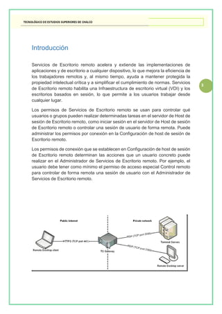 3
Introducción
Servicios de Escritorio remoto acelera y extiende las implementaciones de
aplicaciones y de escritorio a cualquier dispositivo, lo que mejora la eficiencia de
los trabajadores remotos y, al mismo tiempo, ayuda a mantener protegida la
propiedad intelectual crítica y a simplificar el cumplimiento de normas. Servicios
de Escritorio remoto habilita una Infraestructura de escritorio virtual (VDI) y los
escritorios basados en sesión, lo que permite a los usuarios trabajar desde
cualquier lugar.
Los permisos de Servicios de Escritorio remoto se usan para controlar qué
usuarios o grupos pueden realizar determinadas tareas en el servidor de Host de
sesión de Escritorio remoto, como iniciar sesión en el servidor de Host de sesión
de Escritorio remoto o controlar una sesión de usuario de forma remota. Puede
administrar los permisos por conexión en la Configuración de host de sesión de
Escritorio remoto.
Los permisos de conexión que se establecen en Configuración de host de sesión
de Escritorio remoto determinan las acciones que un usuario concreto puede
realizar en el Administrador de Servicios de Escritorio remoto. Por ejemplo, el
usuario debe tener como mínimo el permiso de acceso especial Control remoto
para controlar de forma remota una sesión de usuario con el Administrador de
Servicios de Escritorio remoto.
 