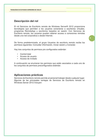 4
Descripción del rol
El rol Servicios de Escritorio remoto de Windows Server® 2012 proporciona
tecnologías que permiten a los usuarios conectarse a escritorios virtuales,
programas RemoteApp y escritorios basados en sesión. Con Servicios de
Escritorio remoto, los usuarios pueden obtener acceso a conexiones remotas
desde una red corporativa o desde Internet.
De forma predeterminada, el grupo Usuarios de escritorio remoto recibe los
permisos siguientes: Consultar información, Iniciar sesión y Conectar.
Hay tres conjuntos de permisos pre configurados estándar:
• Control total
• Acceso de usuario
• Acceso de invitado
A continuación se enumeran los permisos que están asociados a cada uno de
los conjuntos de permisos preconfigurados estándar.
Aplicaciones prácticas
Servicios de Escritorio remoto permite al personal trabajar desde cualquier lugar.
Algunas de las principales ventajas de Servicios de Escritorio remoto en
Windows Server 2012 incluyen:
 