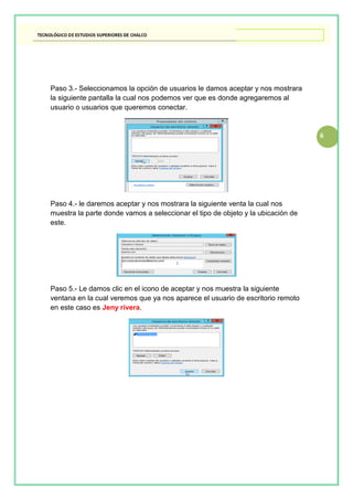 6
Paso 3.- Seleccionamos la opción de usuarios le damos aceptar y nos mostrara
la siguiente pantalla la cual nos podemos ver que es donde agregaremos al
usuario o usuarios que queremos conectar.
Paso 4.- le daremos aceptar y nos mostrara la siguiente venta la cual nos
muestra la parte donde vamos a seleccionar el tipo de objeto y la ubicación de
este.
Paso 5.- Le damos clic en el icono de aceptar y nos muestra la siguiente
ventana en la cual veremos que ya nos aparece el usuario de escritorio remoto
en este caso es Jeny rivera.
 