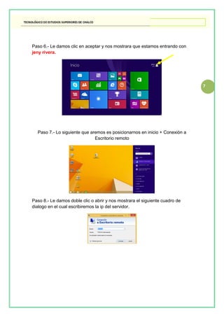 7
Paso 6.- Le damos clic en aceptar y nos mostrara que estamos entrando con
jeny rivera.
Paso 7.- Lo siguiente que aremos es posicionarnos en inicio + Conexión a
Escritorio remoto
Paso 8.- Le damos doble clic o abrir y nos mostrara el siguiente cuadro de
dialogo en el cual escribiremos la ip del servidor.
 