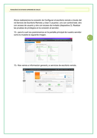 9
Ahora realizaremos la conexión de Configurar el escritorio remoto a través del
rol Servicio de Escritorio Remoto y crear 3 usuarios: uno con control total, otro
con acceso de usuario y otro con acceso de invitado (diapositiva 3). Realizar
las pruebas de privilegios en la conexión al servidor.
12.- para lo cual nos posicionamos en la pantalla principal de nuestro servidor
como lo muestra la siguiente imagen.
13.- Nos vamos a informacion general y a servicios de escritorio remoto.
 