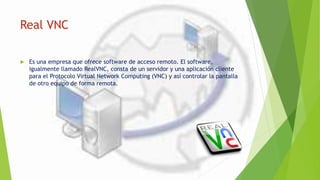 Real VNC
 Es una empresa que ofrece software de acceso remoto. El software,
igualmente llamado RealVNC, consta de un servidor y una aplicación cliente
para el Protocolo Virtual Network Computing (VNC) y así controlar la pantalla
de otro equipo de forma remota.
 