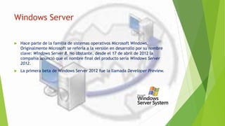 Windows Server
 Hace parte de la familia de sistemas operativos Microsoft Windows,
Originalmente Microsoft se refería a la versión en desarrollo por su nombre
clave: Windows Server 8. No obstante, desde el 17 de abril de 2012 la
compañía anunció que el nombre final del producto sería Windows Server
2012.
 La primera beta de Windows Server 2012 fue la llamada Developer Preview.
 