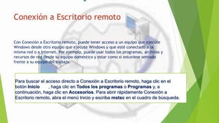 Para buscar el acceso directo a Conexión a Escritorio remoto, haga clic en el
botón Inicio , haga clic en Todos los programas o Programas y, a
continuación, haga clic en Accesorios. Para abrir rápidamente Conexión a
Escritorio remoto, abra el menú Inicio y escriba mstsc en el cuadro de búsqueda.
Conexión a Escritorio remoto
Con Conexión a Escritorio remoto, puede tener acceso a un equipo que ejecute
Windows desde otro equipo que ejecute Windows y que esté conectado a la
misma red o a Internet. Por ejemplo, puede usar todos los programas, archivos y
recursos de red desde su equipo doméstico y estar como si estuviese sentado
frente a su equipo del trabajo.
 